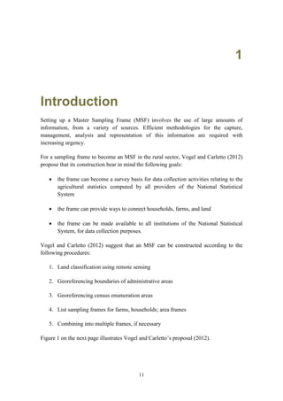 11
1
Introduction
Setting up a Master Sampling Frame (MSF) involves the use of large amounts of
information, from a variety of sources. Efficient methodologies for the capture,
management, analysis and representation of this information are required with
increasing urgency.
For a sampling frame to become an MSF in the rural sector, Vogel and Carletto (2012)
propose that its construction bear in mind the following goals:
 the frame can become a survey basis for data collection activities relating to the
agricultural statistics computed by all providers of the National Statistical
System
 the frame can provide ways to connect households, farms, and land
 the frame can be made available to all institutions of the National Statistical
System, for data collection purposes.
Vogel and Carletto (2012) suggest that an MSF can be constructed according to the
following procedures:
1. Land classification using remote sensing
2. Georeferencing boundaries of administrative areas
3. Georeferencing census enumeration areas
4. List sampling frames for farms, households; area frames
5. Combining into multiple frames, if necessary
Figure 1 on the next page illustrates Vogel and Carletto’s proposal (2012).
 