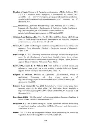 119
Kingdom of Spain. Ministerio de Agricultura, Alimentación y Medio Ambiente. 2012.
ESYRCE - Encuesta sobre superficies y rendimientos de cultivos 2012.
Available at http://www.magrama.gob.es/es/estadistica/temas/estadisticas-
agrarias/agricultura/esyrce/resultados-de-anos-anteriores/. Accessed on 15
December 2014.
_____ Ministerio de Agricultura, Alimentación y Medio Ambiente. 2013. ESYRCE –
Encuesta sobre Superficies y Rendimientos de Cultivos en España. Available at
http://www.magrama.gob.es/es/estadistica/temas/estadisticas-
agrarias/agricultura/esyrce/. Accessed on 15 December 2014.
Steiniger, S. & Hunter, A.J.S. 2013. The 2012 Free and Open Source GIS Software
Map – A Guide to facilitate Research, Development and Adoption. Computers
Environment and Urban Systems, 39: 136-150.
Stranda, G.-H. 2013. The Norwegian area frame survey of land cover and outfield land
resources. Norsk Geografisk Tidsskrift - Norwegian Journal of Geography,
67(1): 24-35.
Tariku Abaye, A. 2010. Combining enumeration area maps and satellite images (land
cover) for the development of area frame (multiple frames) in an African
country: preliminary lessons from the experience of Ethiopia. Central Statistical
Agency (CSA) of Ethiopia Publication: Addis Ababa.
Teillet, P.M., Staenz, K. & William, D.J. 1997. Effects of spectral, spatial, and
radiometric characteristics on remote sensing vegetation indices of forested
regions. Remote Sensing of Environment, 61(1): 139-149.
Kingdom of Thailand. Division of Agricultural Geo-information, Office of
Agricultural Economics. n.d. Area frame survey a. s.f.
http://www2.oae.go.th/pdffile/document-AFS/area%20frame%20survey.pdf.
Accessed in July 2013.
Tomppo, E. & Czaplewski, R.L. 2002. Potential for a remote-sensing-aided forest
resource survey for the whole globe. FAO Publication: Rome. Available at
http://www.fao.org/docrep/005/y4001e/Y4001E04.htm#P0_0.". Accessed on 15
December 2014.
Townshend, J.R.G. 1980. The spatial resolving power of Earth Resources Satellites: A
review. NASA Technical Memorandum 82020.
Tsiligirides, T.A. 1998. Remote sensing as a tool for agricultural statistics: a case study
of area frame sampling methodology in Hellas. Computers and Electronics in
Agriculture 20: 45-77.
Tucker, C.J. 1979. Red and photographic infrared linear combinations for monitoring
vegetation. Remote Sensing of Environment 8(2): 127-150.
 