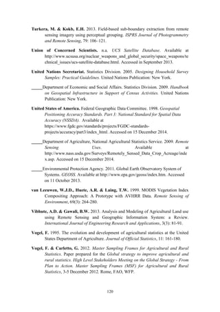 120
Turkera, M. & Kokb, E.H. 2013. Field-based sub-boundary extraction from remote
sensing imagery using perceptual grouping. ISPRS Journal of Photogrammetry
and Remote Sensing, 79: 106–121.
Union of Concerned Scientists. n.a. UCS Satellite Database. Available at
http://www.ucsusa.org/nuclear_weapons_and_global_security/space_weapons/te
chnical_issues/ucs-satellite-database.html. Accessed in September 2013.
United Nations Secretariat. Statistics Division. 2005. Designing Household Survey
Samples: Practical Guidelines. United Nations Publication: New York.
_____Department of Economic and Social Affairs. Statistics Division. 2009. Handbook
on Geospatial Infrastructure in Support of Census Activities. United Nations
Publication: New York.
United States of America. Federal Geographic Data Committee. 1998. Geospatial
Positioning Accuracy Standards. Part 3: National Standard for Spatial Data
Accuracy (NSSDA). Available at
https://www.fgdc.gov/standards/projects/FGDC-standards-
projects/accuracy/part3/index_html. Accessed on 15 December 2014.
_____Department of Agriculture, National Agricultural Statistics Service. 2009. Remote
Sensing Uses. Available at
http://www.nass.usda.gov/Surveys/Remotely_Sensed_Data_Crop_Acreage/inde
x.asp. Accessed on 15 December 2014.
_____Environmental Protection Agency. 2011. Global Earth Observatory System of
Systems. GEOSS. Available at http://www.epa.gov/geoss/index.htm. Accessed
on 11 October 2013.
van Leeuwen, W.J.D., Huete, A.R. & Laing, T.W. 1999. MODIS Vegetation Index
Compositing Approach: A Prototype with AVHRR Data. Remote Sensing of
Environment, 69(3): 264-280.
Vibhute, A.D. & Gawali, B.W. 2013. Analysis and Modeling of Agricultural Land use
using Remote Sensing and Geographic Information System: a Review.
International Journal of Engineering Research and Applications, 3(3): 81-91.
Vogel, F. 1995. The evolution and development of agricultural statistics at the United
States Department of Agriculture. Journal of Official Statistics, 11: 161-180.
Vogel, F. & Carletto, G. 2012. Master Sampling Frames for Agricultural and Rural
Statistics. Paper prepared for the Global strategy to improve agricultural and
rural statistics. High Level Stakeholders Meeting on the Global Strategy - From
Plan to Action. Master Sampling Frames (MSF) for Agricultural and Rural
Statistics, 3-5 December 2012. Rome, FAO, WFP.
 