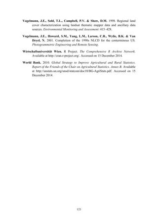 121
Vogelmann, J.E., Sohl, T.L., Campbell, P.V. & Shaw, D.M. 1998. Regional land
cover characterization using landsat thematic mapper data and ancillary data
sources. Environmental Monitoring and Assessment: 415–428.
Vogelmann, J.E., Howard, S.M., Yang, L.M., Larson, C.R., Wylie, B.K. & Van
Dryel, N. 2001. Completion of the 1990s NLCD for the conterminous US.
Photogrammetric Engineering and Remote Sensing.
Wirtschaftuniversität Wien. R Project. The Comprehensive R Archive Network.
Available at http://cran.r-project.org/. Accessed on 15 December 2014.
World Bank. 2010. Global Strategy to Improve Agricultural and Rural Statistics.
Report of the Friends of the Chair on Agricultural Statistics. Annex B. Available
at http://unstats.un.org/unsd/statcom/doc10/BG-AgriStats.pdf. Accessed on 15
December 2014.
 