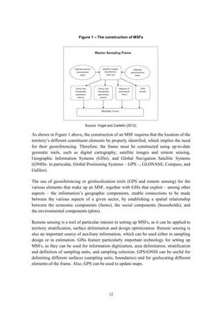 12
Figure 1 – The construction of MSFs
Source: Vogel and Carletto (2012).
As shown in Figure 1 above, the construction of an MSF requires that the location of the
territory’s different constituent elements be properly identified, which implies the need
for their georeferencing. Therefore, the frame must be constructed using up-to-date
geomatic tools, such as digital cartography, satellite images and remote sensing,
Geographic Information Systems (GISs), and Global Navigation Satellite Systems
(GNSSs: in particular, Global Positioning Systems – GPS –, GLONASS, Compass, and
Galileo).
The use of georeferencing or geolocalization tools (GPS and remote sensing) for the
various elements that make up an MSF, together with GISs that exploit – among other
aspects – the information’s geographic components, enable connections to be made
between the various aspects of a given sector, by establishing a spatial relationship
between the economic components (farms), the social components (households), and
the environmental components (plots).
Remote sensing is a tool of particular interest in setting up MSFs, as it can be applied to
territory stratification, surface delimitation and design optimization. Remote sensing is
also an important source of auxiliary information, which can be used either in sampling
design or in estimation. GISs feature particularly important technology for setting up
MSFs, as they can be used for information digitization, area delimitation, stratification
and definition of sampling units, and sampling selection. GPS/GNSS can be useful for
delimiting different surfaces (sampling units, boundaries) and for geolocating different
elements of the frame. Also, GPS can be used to update maps.
 