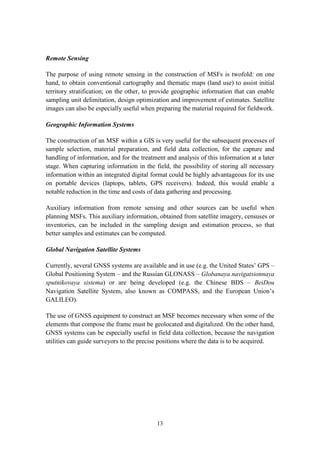 13
Remote Sensing
The purpose of using remote sensing in the construction of MSFs is twofold: on one
hand, to obtain conventional cartography and thematic maps (land use) to assist initial
territory stratification; on the other, to provide geographic information that can enable
sampling unit delimitation, design optimization and improvement of estimates. Satellite
images can also be especially useful when preparing the material required for fieldwork.
Geographic Information Systems
The construction of an MSF within a GIS is very useful for the subsequent processes of
sample selection, material preparation, and field data collection, for the capture and
handling of information, and for the treatment and analysis of this information at a later
stage. When capturing information in the field, the possibility of storing all necessary
information within an integrated digital format could be highly advantageous for its use
on portable devices (laptops, tablets, GPS receivers). Indeed, this would enable a
notable reduction in the time and costs of data gathering and processing.
Auxiliary information from remote sensing and other sources can be useful when
planning MSFs. This auxiliary information, obtained from satellite imagery, censuses or
inventories, can be included in the sampling design and estimation process, so that
better samples and estimates can be computed.
Global Navigation Satellite Systems
Currently, several GNSS systems are available and in use (e.g. the United States’ GPS –
Global Positioning System – and the Russian GLONASS – Globanaya navigatsionnaya
sputnikovaya sistema) or are being developed (e.g. the Chinese BDS – BeiDou
Navigation Satellite System, also known as COMPASS, and the European Union’s
GALILEO).
The use of GNSS equipment to construct an MSF becomes necessary when some of the
elements that compose the frame must be geolocated and digitalized. On the other hand,
GNSS systems can be especially useful in field data collection, because the navigation
utilities can guide surveyors to the precise positions where the data is to be acquired.
 