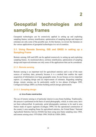 14
2
Geospatial technologies and
sampling frames
Geospatial technologies can be extensively applied in setting up and exploiting
sampling frames; territory stratification, optimization of sampling design and improved
estimates are only some of the possible uses. In this Section, we review the literature on
the various applications of geospatial technologies in a set of countries.
2.1. Using Remote Sensing, GIS and GNSS in setting up a
Sampling Frame
Remote sensing, GIS and GPS can be applied extensively in setting up and exploiting
sampling frames. As mentioned above, territory stratification, optimization of sampling
design and improved estimates are only some of the applications that can be considered.
2.1.1. Remote sensing
Remote sensing is an important tool for agricultural statistics and is one of the main
sources of auxiliary data, primarily because it is a method that enables the rapid
acquisition of information over large geographic areas. Its use focuses on two important
aspects: (i) sampling design and (ii) improvement of estimates. Regarding sampling
design, remote sensing can be particularly useful in two phases (Carfagna 1999;
Carfagna & Gallego 2005): (a) frame building and (b) design optimization.
2.1.1.1. Sampling design
a) Area frame construction
The use of remote sensing is of particular interest in area frame building. Traditionally,
this process is performed on the basis of aerial photography, which, in some cases, have
not been orthorectified. In particular, aerial photography continues to be used in area
frames made of square segments (Carfagna 1999). For the operational construction of
the country’s area sampling frame for agricultural statistics, the United States’ National
Agricultural Statistics Service (NASS) has been using area frame sampling since 1964,
and remote sensing since 1978 (Hale 1999; NASS & USDA 2009).
 
