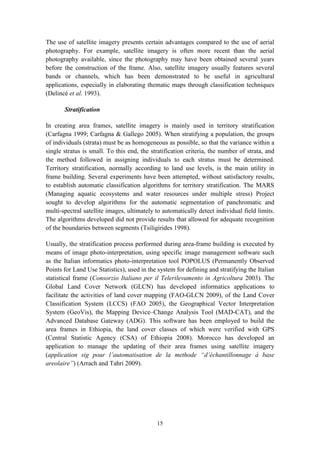 15
The use of satellite imagery presents certain advantages compared to the use of aerial
photography. For example, satellite imagery is often more recent than the aerial
photography available, since the photography may have been obtained several years
before the construction of the frame. Also, satellite imagery usually features several
bands or channels, which has been demonstrated to be useful in agricultural
applications, especially in elaborating thematic maps through classification techniques
(Delincé et al. 1993).
Stratification
In creating area frames, satellite imagery is mainly used in territory stratification
(Carfagna 1999; Carfagna & Gallego 2005). When stratifying a population, the groups
of individuals (strata) must be as homogeneous as possible, so that the variance within a
single stratus is small. To this end, the stratification criteria, the number of strata, and
the method followed in assigning individuals to each stratus must be determined.
Territory stratification, normally according to land use levels, is the main utility in
frame building. Several experiments have been attempted, without satisfactory results,
to establish automatic classification algorithms for territory stratification. The MARS
(Managing aquatic ecosystems and water resources under multiple stress) Project
sought to develop algorithms for the automatic segmentation of panchromatic and
multi-spectral satellite images, ultimately to automatically detect individual field limits.
The algorithms developed did not provide results that allowed for adequate recognition
of the boundaries between segments (Tsiligirides 1998).
Usually, the stratification process performed during area-frame building is executed by
means of image photo-interpretation, using specific image management software such
as the Italian informatics photo-interpretation tool POPOLUS (Permanently Observed
Points for Land Use Statistics), used in the system for defining and stratifying the Italian
statistical frame (Consorzio Italiano per il Telerilevamento in Agricoltura 2003). The
Global Land Cover Network (GLCN) has developed informatics applications to
facilitate the activities of land cover mapping (FAO-GLCN 2009), of the Land Cover
Classification System (LCCS) (FAO 2005), the Geographical Vector Interpretation
System (GeoVis), the Mapping Device–Change Analysis Tool (MAD-CAT), and the
Advanced Database Gateway (ADG). This software has been employed to build the
area frames in Ethiopia, the land cover classes of which were verified with GPS
(Central Statistic Agency (CSA) of Ethiopia 2008). Morocco has developed an
application to manage the updating of their area frames using satellite imagery
(application sig pour l’automatisation de la methode “d’échantillonnage à base
areolaire”) (Arrach and Tahri 2009).
 