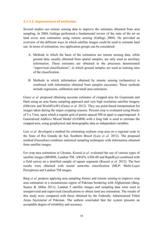 18
2.1.1.2. Improvement of estimates
Several studies use remote sensing data to improve the estimates obtained from area
sampling. In 2004, Gallego performed a fundamental review of the state of the art on
land cover area estimation using remote sensing (Gallego 2004). He provided an
overview of the different ways in which satellite images could be used to estimate land
use. In terms of estimation, two application groups can be considered:
A. Methods in which the basis of the estimation are remote sensing data, while
ground data, usually obtained from spatial samples, are only used as auxiliary
information. These estimates are obtained in the processes denominated
“supervised classifications”, in which ground samples are used as training sites
of the classification.
B. Methods in which information obtained by remote sensing (exhaustive) is
combined with information obtained from samples (accurate). These methods
include regression, calibration and small area estimators.
Grace et al. proposed obtaining accurate estimates of cropped area for Guatemala and
Haiti using an area frame sampling approach and very high resolution satellite imagery
(Orbview and WorldVieW) (Grace et al. 2012). They use point-based interpretation for
images taken during the major cropping seasons. Percent crop is evaluated using blocks
of 5 x 5 km, upon which a regular grid of points spaced 500 m apart is superimposed. A
Generalized Additive Mixed Model (GAMM) with a long link is used to estimate the
cropped area, using geophysical and demographic data as independent variables.
Luiz et al. developed a method for estimating soybean crop area on a regional scale in
the State of Rio Grande do Sul, Southern Brazil (Luiz et al. 2012). The proposed
method (Geosafras) combines statistical sampling techniques with information obtained
from satellite images.
For crop area estimation in Ukraine, Kussul et al. evaluated the use of various types of
satellite images (MODIS, Landsat TM, AWiFS, LISS-III and RapidEye) combined with
a field survey on a stratified sample of square segments (Kussul et al. 2012). The best
results were obtained with neural networks classification (MLP: Multi-Layer
Perceptron) and Landsat TM images.
Baig et al. propose applying area sampling frames and remote sensing to improve crop
area estimation in a mountainous region of Pakistan bordering with Afghanistan (Baig,
Suarez & Abbas 2011). Landsat 5 satellite images and sampling data were used in
unsupervised and supervised classifications to obtain land use estimation. The results of
this study were compared with those obtained by the Federally Administered Tribal
Areas Secretariat of Pakistan. The authors concluded that the system presents an
acceptable degree of reliability and accuracy.
 