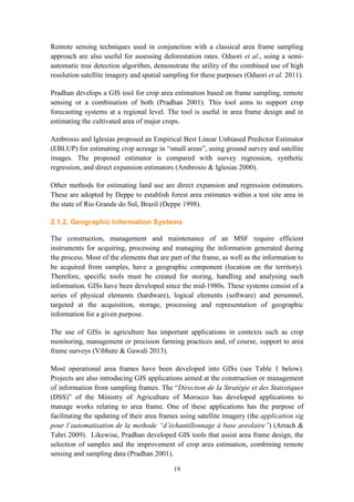 19
Remote sensing techniques used in conjunction with a classical area frame sampling
approach are also useful for assessing deforestation rates. Oduori et al., using a semi-
automatic tree detection algorithm, demonstrate the utility of the combined use of high
resolution satellite imagery and spatial sampling for these purposes (Oduori et al. 2011).
Pradhan develops a GIS tool for crop area estimation based on frame sampling, remote
sensing or a combination of both (Pradhan 2001). This tool aims to support crop
forecasting systems at a regional level. The tool is useful in area frame design and in
estimating the cultivated area of major crops.
Ambrosio and Iglesias proposed an Empirical Best Linear Unbiased Predictor Estimator
(EBLUP) for estimating crop acreage in “small areas”, using ground survey and satellite
images. The proposed estimator is compared with survey regression, synthetic
regression, and direct expansion estimators (Ambrosio & Iglesias 2000).
Other methods for estimating land use are direct expansion and regression estimators.
These are adopted by Deppe to establish forest area estimates within a test site area in
the state of Rio Grande do Sul, Brazil (Deppe 1998).
2.1.2. Geographic Information Systems
The construction, management and maintenance of an MSF require efficient
instruments for acquiring, processing and managing the information generated during
the process. Most of the elements that are part of the frame, as well as the information to
be acquired from samples, have a geographic component (location on the territory).
Therefore, specific tools must be created for storing, handling and analysing such
information. GISs have been developed since the mid-1980s. These systems consist of a
series of physical elements (hardware), logical elements (software) and personnel,
targeted at the acquisition, storage, processing and representation of geographic
information for a given purpose.
The use of GISs in agriculture has important applications in contexts such as crop
monitoring, management or precision farming practices and, of course, support to area
frame surveys (Vibhute & Gawali 2013).
Most operational area frames have been developed into GISs (see Table 1 below).
Projects are also introducing GIS applications aimed at the construction or management
of information from sampling frames. The “Direction de la Stratégie et des Statistiques
(DSS)” of the Ministry of Agriculture of Morocco has developed applications to
manage works relating to area frame. One of these applications has the purpose of
facilitating the updating of their area frames using satellite imagery (the application sig
pour l’automatisation de la methode “d’échantillonnage à base areolaire”) (Arrach &
Tahri 2009). Likewise, Pradhan developed GIS tools that assist area frame design, the
selection of samples and the improvement of crop area estimation, combining remote
sensing and sampling data (Pradhan 2001).
 