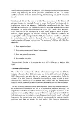 20
Sharifi and deMeijere (Sharifi & deMeijere 1997) developed an information system to
support crop forecasting for major agricultural commodities in Iran. The system
combines estimates from area frame sampling, remote sensing and growth simulation
models.
Georeferenced data are the basis of a GIS. Three components of this data are of
particular interest: the localized elements in space, the elements’ attributes, and the
relationships between the elements. Traditionally, georeferenced data have been
assigned two components – a spatial component (location) and a thematic component
(attributes). The spatial component can be of various types (points, lines, polygons),
which coincide with the different type of area frames proposed, based on points,
transects, regular polygons or polygons according to permanent boundaries. In
designing GISs for the management of an MSF, it is essential to consider, in addition to
the spatial elements, the attributes that each of those elements will have and the
relationships that will appear between them. The functions of a GIS can fall within four
categories:
1. Data acquisition/input
2. Information management (storage/maintenance)
3. Data analysis and processing
4. Presentation of results
The role of each function in the construction of an MSF will be seen in Sections A-D
below.
A. Data acquisition/input
One of the main advantages of a GIS for information management is its ability to
integrate information from different sources and having different formats (Carfagna
2013). Hence, vector and raster data can be integrated into a single system. As for the
formats, GISs allow input of information from different remote sensing systems,
airborne sensors (multispectral, hyperspectral, radar, and LIDAR), and scanned paper-
based documents, as well as information acquired with topographic or GPS instruments.
The MSF is usually constructed on the basis of existing frames (list and area): therefore,
the system must accommodate the use of all information generated previously. An
important issue to bear in mind when treating existing geographic information is the
reference system used by different sources of data. It is necessary to consider both the
individual datum and the projection system. Since sample selection is usually performed
in a manner that is proportional to the surface, it is recommended to use a cartographic
projection that does not distort the land surface. The European Commission
 