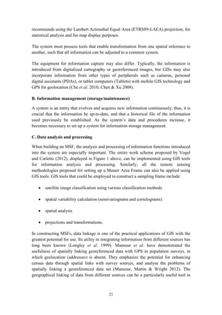 21
recommends using the Lambert Azimuthal Equal Area (ETRS89-LAEA) projection, for
statistical analysis and for map display purposes.
The system must possess tools that enable transformation from one spatial reference to
another, such that all information can be adjusted to a common system.
The equipment for information capture may also differ. Typically, the information is
introduced from digitalized cartography or georeferenced images, but GISs may also
incorporate information from other types of peripherals such as cameras, personal
digital assistants (PDAs), or tablet computers (Tablets) with mobile GIS technology and
GPS for geolocation (Che et al. 2010; Chen & Xu 2008).
B. Information management (storage/maintenance)
A system is an entity that evolves and acquires new information continuously; thus, it is
crucial that the information be up-to-date, and that a historical file of the information
used previously be established. As the system’s data and procedures increase, it
becomes necessary to set up a system for information storage management.
C. Data analysis and processing
When building an MSF, the analysis and processing of information functions introduced
into the system are especially important. The entire work scheme proposed by Vogel
and Carletto (2012), displayed in Figure 1 above, can be implemented using GIS tools
for information analysis and processing. Similarly, all the remote sensing
methodologies proposed for setting up a Master Area Frame can also be applied using
GIS tools. GIS tools that could be employed to construct a sampling frame include:
 satellite image classification using various classification methods
 spatial variability calculation (semivariograms and correlograms)
 spatial analysis
 projections and transformations.
In constructing MSFs, data linkage is one of the practical applications of GIS with the
greatest potential for use. Its utility in integrating information from different sources has
long been known (Longley et al. 1999). Mansour et al. have demonstrated the
usefulness of spatially linking georeferenced data with GPS in population surveys, in
which geolocation (addresses) is absent. They emphasize the potential for enhancing
census data through spatial links with survey sources, and analyse the problems of
spatially linking a georeferenced data set (Mansour, Martin & Wright 2012). The
geographical linking of data from different sources can be a particularly useful tool in
 