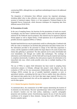 22
constructing MSFs, although there are significant methodological issues to be addressed
in this regard.
The integration of information from different sources has important advantages,
including added value to data collection, costs reduction and greater consistency and
accuracy of statistical outputs. Falorsi et al. have prepared a Technical Report on the
Integrated Survey Framework, which discusses techniques for integrating data from
different sources (FAO 2014).
D. Presentation of results
In the case of sampling frames, the functions for the presentation of results are crucial.
Accordingly, once the frame is defined and the sample is drawn, the relevant graphical
material for the fieldwork must be prepared. This material may be required in physical
format (paper) as well as digital format, if field operations are to be performed with
portable electronic equipment (PDAs or Tablets).
Portable hand-held devices may be particularly useful in collecting data. Combined with
GPS, bar codes or transducers can facilitate data geolocation and reduce human error. If
the information provided to the personnel in charge of the field data acquisition is
correct, and the equipment available enables the target objects to be easily located, then
timely data gathering is guaranteed. The data captured can be easily downloaded and
even immediately sent through new mobile data technologies. The exchange of
information can be bidirectional, with the field staff receiving the material and returning
it, compiled, electronically. In addition, the entire process requires the information to be
transcribed only once, which avoids possible errors due to multiple handling of the
information.
The use of PDAs to capture field information has been tested in sampling frame
construction projects in Ethiopia, although that project’s main objective was the
evaluation of GPS use for area measurement (Abdelwahab & Abdi 2008). Keita and
Carfagna (2010) evaluate the use of portable hand-held computers as tools in
agricultural statistics, concluding that this type of device enables faster data collection
and improved data quality due to the fewer data input stages required. However, it is
necessary to train the personnel who will use the equipment; this implies an additional
cost for data capture.
2.1.3. Global Navigation Satellite Systems
As mentioned above, the construction of an MSF requires determining the location of
its elements over the territory. The term “georeferencing” refers to the establishment of
an element’s location over the land surface, employing a specific cartographic
projection and coordinate system. Georeferencing requires the use of tools that permit
coordinates to be assigned to those elements. Among these tools, GPS has recently
become a popular option.
 