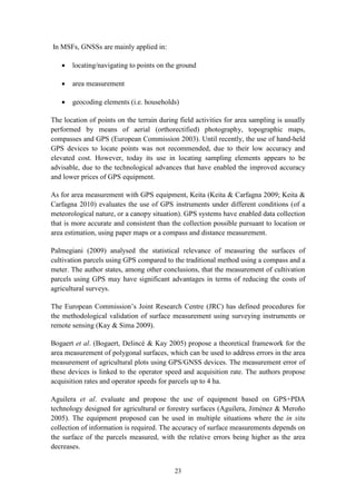 23
In MSFs, GNSSs are mainly applied in:
 locating/navigating to points on the ground
 area measurement
 geocoding elements (i.e. households)
The location of points on the terrain during field activities for area sampling is usually
performed by means of aerial (orthorectified) photography, topographic maps,
compasses and GPS (European Commission 2003). Until recently, the use of hand-held
GPS devices to locate points was not recommended, due to their low accuracy and
elevated cost. However, today its use in locating sampling elements appears to be
advisable, due to the technological advances that have enabled the improved accuracy
and lower prices of GPS equipment.
As for area measurement with GPS equipment, Keita (Keita & Carfagna 2009; Keita &
Carfagna 2010) evaluates the use of GPS instruments under different conditions (of a
meteorological nature, or a canopy situation). GPS systems have enabled data collection
that is more accurate and consistent than the collection possible pursuant to location or
area estimation, using paper maps or a compass and distance measurement.
Palmegiani (2009) analysed the statistical relevance of measuring the surfaces of
cultivation parcels using GPS compared to the traditional method using a compass and a
meter. The author states, among other conclusions, that the measurement of cultivation
parcels using GPS may have significant advantages in terms of reducing the costs of
agricultural surveys.
The European Commission’s Joint Research Centre (JRC) has defined procedures for
the methodological validation of surface measurement using surveying instruments or
remote sensing (Kay & Sima 2009).
Bogaert et al. (Bogaert, Delincé & Kay 2005) propose a theoretical framework for the
area measurement of polygonal surfaces, which can be used to address errors in the area
measurement of agricultural plots using GPS/GNSS devices. The measurement error of
these devices is linked to the operator speed and acquisition rate. The authors propose
acquisition rates and operator speeds for parcels up to 4 ha.
Aguilera et al. evaluate and propose the use of equipment based on GPS+PDA
technology designed for agricultural or forestry surfaces (Aguilera, Jiménez & Meroño
2005). The equipment proposed can be used in multiple situations where the in situ
collection of information is required. The accuracy of surface measurements depends on
the surface of the parcels measured, with the relative errors being higher as the area
decreases.
 