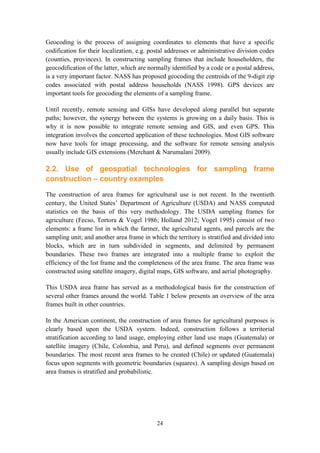 24
Geocoding is the process of assigning coordinates to elements that have a specific
codification for their localization, e.g. postal addresses or administrative division codes
(counties, provinces). In constructing sampling frames that include householders, the
geocodification of the latter, which are normally identified by a code or a postal address,
is a very important factor. NASS has proposed geocoding the centroids of the 9-digit zip
codes associated with postal address households (NASS 1998). GPS devices are
important tools for geocoding the elements of a sampling frame.
Until recently, remote sensing and GISs have developed along parallel but separate
paths; however, the synergy between the systems is growing on a daily basis. This is
why it is now possible to integrate remote sensing and GIS, and even GPS. This
integration involves the concerted application of these technologies. Most GIS software
now have tools for image processing, and the software for remote sensing analysis
usually include GIS extensions (Merchant & Narumalani 2009).
2.2. Use of geospatial technologies for sampling frame
construction – country examples
The construction of area frames for agricultural use is not recent. In the twentieth
century, the United States’ Department of Agriculture (USDA) and NASS computed
statistics on the basis of this very methodology. The USDA sampling frames for
agriculture (Fecso, Tortora & Vogel 1986; Holland 2012; Vogel 1995) consist of two
elements: a frame list in which the farmer, the agricultural agents, and parcels are the
sampling unit; and another area frame in which the territory is stratified and divided into
blocks, which are in turn subdivided in segments, and delimited by permanent
boundaries. These two frames are integrated into a multiple frame to exploit the
efficiency of the list frame and the completeness of the area frame. The area frame was
constructed using satellite imagery, digital maps, GIS software, and aerial photography.
This USDA area frame has served as a methodological basis for the construction of
several other frames around the world. Table 1 below presents an overview of the area
frames built in other countries.
In the American continent, the construction of area frames for agricultural purposes is
clearly based upon the USDA system. Indeed, construction follows a territorial
stratification according to land usage, employing either land use maps (Guatemala) or
satellite imagery (Chile, Colombia, and Peru), and defined segments over permanent
boundaries. The most recent area frames to be created (Chile) or updated (Guatemala)
focus upon segments with geometric boundaries (squares). A sampling design based on
area frames is stratified and probabilistic.
 