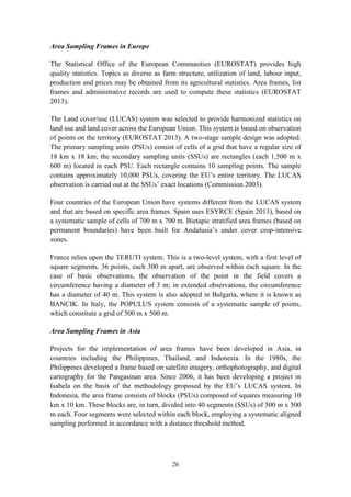26
Area Sampling Frames in Europe
The Statistical Office of the European Communities (EUROSTAT) provides high
quality statistics. Topics as diverse as farm structure, utilization of land, labour input,
production and prices may be obtained from its agricultural statistics. Area frames, list
frames and administrative records are used to compute these statistics (EUROSTAT
2013).
The Land cover/use (LUCAS) system was selected to provide harmonized statistics on
land use and land cover across the European Union. This system is based on observation
of points on the territory (EUROSTAT 2013). A two-stage sample design was adopted.
The primary sampling units (PSUs) consist of cells of a grid that have a regular size of
18 km x 18 km; the secondary sampling units (SSUs) are rectangles (each 1,500 m x
600 m) located in each PSU. Each rectangle contains 10 sampling points. The sample
contains approximately 10,000 PSUs, covering the EU’s entire territory. The LUCAS
observation is carried out at the SSUs’ exact locations (Commission 2003).
Four countries of the European Union have systems different from the LUCAS system
and that are based on specific area frames. Spain uses ESYRCE (Spain 2013), based on
a systematic sample of cells of 700 m x 700 m. Bietapic stratified area frames (based on
permanent boundaries) have been built for Andalusia’s under cover crop-intensive
zones.
France relies upon the TERUTI system. This is a two-level system, with a first level of
square segments. 36 points, each 300 m apart, are observed within each square. In the
case of basic observations, the observation of the point in the field covers a
circumference having a diameter of 3 m; in extended observations, the circumference
has a diameter of 40 m. This system is also adopted in Bulgaria, where it is known as
BANCIK. In Italy, the POPULUS system consists of a systematic sample of points,
which constitute a grid of 500 m x 500 m.
Area Sampling Frames in Asia
Projects for the implementation of area frames have been developed in Asia, in
countries including the Philippines, Thailand, and Indonesia. In the 1980s, the
Philippines developed a frame based on satellite imagery, orthophotography, and digital
cartography for the Pangasinan area. Since 2006, it has been developing a project in
Isabela on the basis of the methodology proposed by the EU’s LUCAS system. In
Indonesia, the area frame consists of blocks (PSUs) composed of squares measuring 10
km x 10 km. These blocks are, in turn, divided into 40 segments (SSUs) of 500 m x 500
m each. Four segments were selected within each block, employing a systematic aligned
sampling performed in accordance with a distance threshold method.
 
