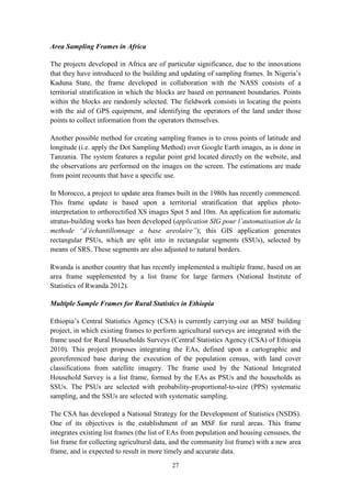 27
Area Sampling Frames in Africa
The projects developed in Africa are of particular significance, due to the innovations
that they have introduced to the building and updating of sampling frames. In Nigeria’s
Kaduna State, the frame developed in collaboration with the NASS consists of a
territorial stratification in which the blocks are based on permanent boundaries. Points
within the blocks are randomly selected. The fieldwork consists in locating the points
with the aid of GPS equipment, and identifying the operators of the land under those
points to collect information from the operators themselves.
Another possible method for creating sampling frames is to cross points of latitude and
longitude (i.e. apply the Dot Sampling Method) over Google Earth images, as is done in
Tanzania. The system features a regular point grid located directly on the website, and
the observations are performed on the images on the screen. The estimations are made
from point recounts that have a specific use.
In Morocco, a project to update area frames built in the 1980s has recently commenced.
This frame update is based upon a territorial stratification that applies photo-
interpretation to orthorectified XS images Spot 5 and 10m. An application for automatic
stratus-building works has been developed (application SIG pour l’automatisation de la
methode “d’échantillonnage a base areolaire”); this GIS application generates
rectangular PSUs, which are split into in rectangular segments (SSUs), selected by
means of SRS. These segments are also adjusted to natural borders.
Rwanda is another country that has recently implemented a multiple frame, based on an
area frame supplemented by a list frame for large farmers (National Institute of
Statistics of Rwanda 2012).
Multiple Sample Frames for Rural Statistics in Ethiopia
Ethiopia’s Central Statistics Agency (CSA) is currently carrying out an MSF building
project, in which existing frames to perform agricultural surveys are integrated with the
frame used for Rural Households Surveys (Central Statistics Agency (CSA) of Ethiopia
2010). This project proposes integrating the EAs, defined upon a cartographic and
georeferenced base during the execution of the population census, with land cover
classifications from satellite imagery. The frame used by the National Integrated
Household Survey is a list frame, formed by the EAs as PSUs and the households as
SSUs. The PSUs are selected with probability-proportional-to-size (PPS) systematic
sampling, and the SSUs are selected with systematic sampling.
The CSA has developed a National Strategy for the Development of Statistics (NSDS).
One of its objectives is the establishment of an MSF for rural areas. This frame
integrates existing list frames (the list of EAs from population and housing censuses, the
list frame for collecting agricultural data, and the community list frame) with a new area
frame, and is expected to result in more timely and accurate data.
 