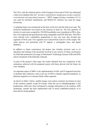 28
The CSA, with the technical advice of the European Union and of FAO, has elaborated
a land cover database that will “provide a standardized, multipurpose product useful for
environmental and agricultural purposes”. SPOT imagery having a resolution of 5 m
was used for territorial stratification, and MAD-CAT software was used for image
processing.
A sampling frame was constructed on the basis of the EAs and the land cover map. The
territorial stratification was based on the intensity of land use. The EAs (portions of
territory in rural areas occupied by 150-200 households) were considered as PSUs; thus,
they were digitized and georeferenced using cartography and GPS field data. The PSUs
were selected with a probability proportional to size, and were then divided into
segments of 40 ha each. Two segments were selected from each EA of the sample. The
entire process was performed with IT support, a cartographic base, and digital
databases.
In addition to frame construction, the project also includes activities such as (i)
education and training of the personnel involved in any activity of frame construction
(ii) field data production (iii) usage of Information Technology Systems (GIS and GPS)
and (iv) treatment of the field data collected.
As part of the project’s final stage, the results obtained from the comparison of the
estimations achieved with the proposed system with those derived with the frame list
were validated.
An important aspect of MSFs is the implementation of GIS- and IT-supported activities
to facilitate data collection, such as the use of GPS to identify segment boundaries, to
delineate segments or to measure fields within segments.
As shown in Table 1 below, satellite images were used to construct area frames in most
of the countries studied, except for Europe, where the use of orthophotography is still
predominant. GISs have been introduced to manage information in all countries. GPS
technology, instead, has been implemented only in newly established projects, or in
those that are being updated.
 
