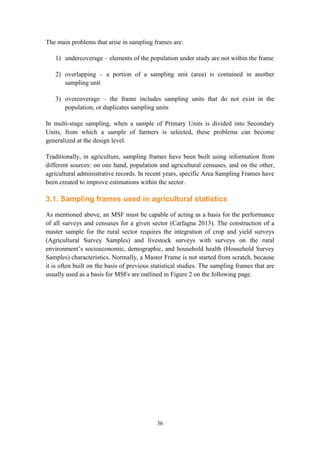 36
The main problems that arise in sampling frames are:
1) undercoverage – elements of the population under study are not within the frame
2) overlapping – a portion of a sampling unit (area) is contained in another
sampling unit
3) overcoverage – the frame includes sampling units that do not exist in the
population, or duplicates sampling units
In multi-stage sampling, when a sample of Primary Units is divided into Secondary
Units, from which a sample of farmers is selected, these problems can become
generalized at the design level.
Traditionally, in agriculture, sampling frames have been built using information from
different sources: on one hand, population and agricultural censuses, and on the other,
agricultural administrative records. In recent years, specific Area Sampling Frames have
been created to improve estimations within the sector.
3.1. Sampling frames used in agricultural statistics
As mentioned above, an MSF must be capable of acting as a basis for the performance
of all surveys and censuses for a given sector (Carfagna 2013). The construction of a
master sample for the rural sector requires the integration of crop and yield surveys
(Agricultural Survey Samples) and livestock surveys with surveys on the rural
environment’s socioeconomic, demographic, and household health (Household Survey
Samples) characteristics. Normally, a Master Frame is not started from scratch, because
it is often built on the basis of previous statistical studies. The sampling frames that are
usually used as a basis for MSFs are outlined in Figure 2 on the following page.
 
