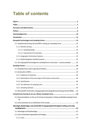 Table of contents
Figures ................................................................................................................................5
Tables .................................................................................................................................5
Acronyms and Abbreviations ...............................................................................................6
Preface................................................................................................................................8
Acknowledgements ...........................................................................................................10
Introduction......................................................................................................................11
Geospatial technologies and sampling frames ....................................................................14
2.1. Using Remote Sensing, GIS and GNSS in setting up a Sampling Frame.........................................14
2.1.1. Remote sensing......................................................................................................... 14
2.1.1.1. Sampling design ................................................................................................. 14
2.1.1.2. Improvement of estimates................................................................................. 18
2.1.2. Geographic Information Systems.............................................................................. 19
2.1.3. Global Navigation Satellite Systems.......................................................................... 22
2.2. Use of geospatial technologies for sampling frame construction – country examples...............24
Sampling Frames ...............................................................................................................35
3.1. Sampling frames used in agricultural statistics.................................................................................36
3.2. Construction of MSFs...........................................................................................................................42
3.2.1. Collection of materials .............................................................................................. 44
3.2.2. Delimitation of the area object of the frame construction....................................... 46
3.2.3. Stratification.............................................................................................................. 46
3.2.4. The definition of sampling units................................................................................ 47
3.2.5. Sampling selection .................................................................................................... 50
3.3. Planning MSF construction using geospatial technology (Remote Sensing, GIS and GNSS).......53
Using Remote Sensing to set up a Master Sampling Frame..................................................59
4.1. Recommendations on the use of remote-sensing data in setting up Multiple Sampling Frames
59
4.2. Land cover/land use as stratification of the sample.........................................................................63
Advantages,disadvantages,costsandbenefitsofusinggeospatialtechnologyforsettingupandusing
samplingframes ..............................................................................................................67
5.1. Advantages and Disadvantages..........................................................................................................67
5.2. Costs and benefits of geospatial technologies..................................................................................72
5.2.1. Costs.......................................................................................................................... 72
 