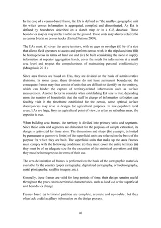 40
In the case of a census-based frame, the EA is defined as “the smallest geographic unit
for which census information is aggregated, compiled and disseminated. An EA is
defined by boundaries described on a sketch map or in a GIS database. These
boundaries may or may not be visible on the ground. These units may also be referred to
as census blocks or census tracks (United Nations 2009).
The EAs must: (i) cover the entire territory, with no gaps or overlaps (ii) be of a size
that allows field operators to access and perform census work in the stipulated time (iii)
be homogeneous in terms of land use and (iv) be built considering the need to supply
information at superior aggregation levels, cover the needs for information at a small
area level and respect the compulsoriness of maintaining personal confidentiality
(Mokgokolo 2011).
Since area frames are based on EAs, they are divided on the basis of administrative
divisions. In some cases, these divisions do not have permanent boundaries; the
consequent frames may thus consist of units that are difficult to identify on the territory,
which can hinder the capture of territory-related information such as surface
measurement. Another factor to consider when establishing EA size is that, depending
upon the number of households that the staff in charge of information collection can
feasibly visit in the timeframe established for the census, some optimal surface
discrepancies may arise in designs for agricultural purposes. In low-populated rural
areas, EAs are large, from an agricultural point of view; in urban or suburban areas, the
opposite is true.
When building area frames, the territory is divided into primary units and segments.
Since these units and segments are elaborated for the purposes of sample extraction, its
design is optimized for those aims. The dimensions and shape (for example, delimited
by permanent or geometric limits) of the superficial units are selected on the basis of the
purpose for which they are built. The superficial units that make up the Area Frames
must comply with the following conditions: (i) they must cover the entire territory (ii)
they must be of an adequate size for the execution of the statistical operations and (iii)
they must be homogeneous in terms of their use.
The area delimitation of frames is performed on the basis of the cartographic materials
available for the country (paper cartography, digitalized cartography, orthophotography,
aerial photography, satellite imagery, etc.).
Generally, these frames are valid for long periods of time: their design remains useful
throughout the years, unless territorial characteristics, such as land use or the superficial
unit boundaries change.
Frames based on territorial partition are complete, accurate and up-to-date; but they
often lack useful auxiliary information on the design process.
 