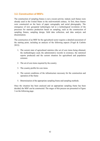 42
3.2. Construction of MSFs
The construction of sampling frames is not a recent activity; indeed, such frames were
already used in the United States in the mid-twentieth century. At first, these frames
were constructed on the basis of paper cartography and aerial photography. The
emergence of new geospatial technologies led to a technological revolution of the
processes for statistics production based on sampling, such as the construction of
sampling frames, sampling design, field data collection, and data analysis and
dissemination.
The construction of an MSF for the agricultural sector requires a detailed assessment of
the starting point, including an analysis of the following aspects (Vogel & Carletto
2012):
1. The current state of agricultural statistics (the set of core items being obtained,
the methodologies used, the administrative records in existence, the statistical
reports produced) and the current situation for agricultural and population
censuses
2. The set of core items required by the country
3. The country profile for core items
4. The current conditions of the infrastructure necessary for the construction and
operation of the frame
5. Determination of the appropriate sampling frame and sampling methods.
Once the situation has been analysed and an appropriate sampling frame has been
decided, the MSF can be constructed. The stages of this process are presented in Figure
3 on the following page.
 