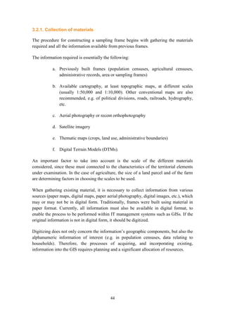 44
3.2.1. Collection of materials
The procedure for constructing a sampling frame begins with gathering the materials
required and all the information available from previous frames.
The information required is essentially the following:
a. Previously built frames (population censuses, agricultural censuses,
administrative records, area or sampling frames)
b. Available cartography, at least topographic maps, at different scales
(usually 1:50,000 and 1:10,000). Other conventional maps are also
recommended, e.g. of political divisions, roads, railroads, hydrography,
etc.
c. Aerial photography or recent orthophotography
d. Satellite imagery
e. Thematic maps (crops, land use, administrative boundaries)
f. Digital Terrain Models (DTMs).
An important factor to take into account is the scale of the different materials
considered, since these must connected to the characteristics of the territorial elements
under examination. In the case of agriculture, the size of a land parcel and of the farm
are determining factors in choosing the scales to be used.
When gathering existing material, it is necessary to collect information from various
sources (paper maps, digital maps, paper aerial photography, digital images, etc.), which
may or may not be in digital form. Traditionally, frames were built using material in
paper format. Currently, all information must also be available in digital format, to
enable the process to be performed within IT management systems such as GISs. If the
original information is not in digital form, it should be digitized.
Digitizing does not only concern the information’s geographic components, but also the
alphanumeric information of interest (e.g. in population censuses, data relating to
households). Therefore, the processes of acquiring, and incorporating existing,
information into the GIS requires planning and a significant allocation of resources.
 