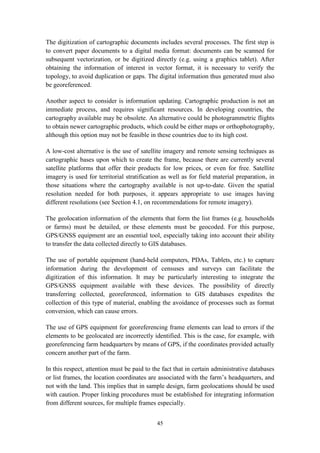 45
The digitization of cartographic documents includes several processes. The first step is
to convert paper documents to a digital media format: documents can be scanned for
subsequent vectorization, or be digitized directly (e.g. using a graphics tablet). After
obtaining the information of interest in vector format, it is necessary to verify the
topology, to avoid duplication or gaps. The digital information thus generated must also
be georeferenced.
Another aspect to consider is information updating. Cartographic production is not an
immediate process, and requires significant resources. In developing countries, the
cartography available may be obsolete. An alternative could be photogrammetric flights
to obtain newer cartographic products, which could be either maps or orthophotography,
although this option may not be feasible in these countries due to its high cost.
A low-cost alternative is the use of satellite imagery and remote sensing techniques as
cartographic bases upon which to create the frame, because there are currently several
satellite platforms that offer their products for low prices, or even for free. Satellite
imagery is used for territorial stratification as well as for field material preparation, in
those situations where the cartography available is not up-to-date. Given the spatial
resolution needed for both purposes, it appears appropriate to use images having
different resolutions (see Section 4.1, on recommendations for remote imagery).
The geolocation information of the elements that form the list frames (e.g. households
or farms) must be detailed, or these elements must be geocoded. For this purpose,
GPS/GNSS equipment are an essential tool, especially taking into account their ability
to transfer the data collected directly to GIS databases.
The use of portable equipment (hand-held computers, PDAs, Tablets, etc.) to capture
information during the development of censuses and surveys can facilitate the
digitization of this information. It may be particularly interesting to integrate the
GPS/GNSS equipment available with these devices. The possibility of directly
transferring collected, georeferenced, information to GIS databases expedites the
collection of this type of material, enabling the avoidance of processes such as format
conversion, which can cause errors.
The use of GPS equipment for georeferencing frame elements can lead to errors if the
elements to be geolocated are incorrectly identified. This is the case, for example, with
georeferencing farm headquarters by means of GPS, if the coordinates provided actually
concern another part of the farm.
In this respect, attention must be paid to the fact that in certain administrative databases
or list frames, the location coordinates are associated with the farm’s headquarters, and
not with the land. This implies that in sample design, farm geolocations should be used
with caution. Proper linking procedures must be established for integrating information
from different sources, for multiple frames especially.
 