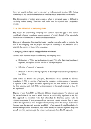 47
However, specific software may be necessary to perform remote sensing. GISs feature
export/import and conversion tools that facilitate exchange between various software.
The determination of certain layers, such as urban or protected areas, is difficult to
obtain by remote sensing. Therefore, such limits must be acquired from cartographic
sources.
3.2.4. The definition of sampling units
The process for constructing sampling units depends upon the type of area frames
considered (physical boundaries, square segments of points). Details of the steps to be
followed for different types of frames can be found below.
The use of information from satellite imagery can be especially useful to optimize the
size of the sampling unit, to propose the type of sampling to be performed or to
establish the number of stages to be conducted.
A. Sampling frames defined using permanent boundaries
Usually, there are three stages to determining the sampling units:
a. Delineation of PSUs and assignation, to each PSU, of a theoretical number of
segments, taking into account the size of the target segment
b. Selection of a sample of segments
c. Division, of the PSUs having segments in the sample selected in stage (b) above,
into SSUs.
Land surface is divided into polygons, denominated PSUs, defined by physical
boundaries. A PSU is a portion of territory that contains a certain number of segments.
A segment, or SSU, is a part into which a primary unit has been divided: it is, therefore,
the final sampling unit. Only PSUs having segments in the sample selected in stage (b)
are segmented.
The size of units (both PSUs and SSUs) is different for each stratum. The criterion used
for size definition is the area in which data can be collected by a pollster in one day.
This approach is consistent with that established to determine census EAs for
population censuses. It is recommended that a segment contain no more than 20 plots,
so that the segment size must be approximately twenty times the average plot surface.
Segment size also depends upon the availability of permanent physical boundaries. In
areas where agriculture is intensive, such limits are easy to find and segments may have
a small size. It is recommended that primary units contain from 2 to 15 segments.
 