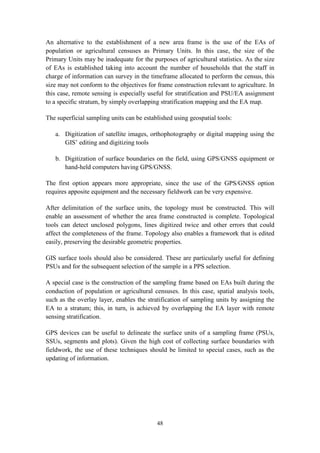 48
An alternative to the establishment of a new area frame is the use of the EAs of
population or agricultural censuses as Primary Units. In this case, the size of the
Primary Units may be inadequate for the purposes of agricultural statistics. As the size
of EAs is established taking into account the number of households that the staff in
charge of information can survey in the timeframe allocated to perform the census, this
size may not conform to the objectives for frame construction relevant to agriculture. In
this case, remote sensing is especially useful for stratification and PSU/EA assignment
to a specific stratum, by simply overlapping stratification mapping and the EA map.
The superficial sampling units can be established using geospatial tools:
a. Digitization of satellite images, orthophotography or digital mapping using the
GIS’ editing and digitizing tools
b. Digitization of surface boundaries on the field, using GPS/GNSS equipment or
hand-held computers having GPS/GNSS.
The first option appears more appropriate, since the use of the GPS/GNSS option
requires apposite equipment and the necessary fieldwork can be very expensive.
After delimitation of the surface units, the topology must be constructed. This will
enable an assessment of whether the area frame constructed is complete. Topological
tools can detect unclosed polygons, lines digitized twice and other errors that could
affect the completeness of the frame. Topology also enables a framework that is edited
easily, preserving the desirable geometric properties.
GIS surface tools should also be considered. These are particularly useful for defining
PSUs and for the subsequent selection of the sample in a PPS selection.
A special case is the construction of the sampling frame based on EAs built during the
conduction of population or agricultural censuses. In this case, spatial analysis tools,
such as the overlay layer, enables the stratification of sampling units by assigning the
EA to a stratum; this, in turn, is achieved by overlapping the EA layer with remote
sensing stratification.
GPS devices can be useful to delineate the surface units of a sampling frame (PSUs,
SSUs, segments and plots). Given the high cost of collecting surface boundaries with
fieldwork, the use of these techniques should be limited to special cases, such as the
updating of information.
 