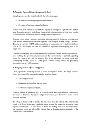 49
B. Sampling frames defined using geometric limits
Sampling units can also be defined with the following stages:
a. Definition of the sampling units shape and size
b. Coverage of territory with defined units.
In this case, each stratum is divided into square or rectangular segments of a certain
size, depending upon its agricultural characteristics, in accordance with criteria similar
to those used for area frames defined with permanent boundaries.
In some cases, primary units are delimited using geometrical limits and stratified, and
then divided into secondary units or segments. For example, if maps using a Universal
Transverse Mercator (UTM) grid are available, primary units can be built on the basis
of a 10 km x 10 km grid and then, once stratified, segmented into sampling units of the
target size.
GISs include tools for automatically designing geometric frames, square or rectangular,
thus enabling the geometrical dimensions of these elements to be defined depending
upon the characteristics of the stratum. This is an advantage of using maps with
overlapping meshes, such as UTM grids, without being limited to predefined
geometries, e.g. a 1 x 1 km square.
C. Sampling frames defined using points
Often, systematic sampling is used to select a sample of points; the stages outlined
below can be used for constructing a point sampling frame:
a. Mesh step selection
b. Random selection of the starting point
c. Systematic selection of points.
In these frames, a systematic grid of points is used. The application of a systematic
procedure to determine the location of points ensures a good distribution of the sample
upon the territory.
To set up a frame based on points, the mesh size must be defined. The step may be
equal or different in the two coordinate axes, so that the mesh may comprise either
squares or rectangles. The next step is to define the starting point over the terrain; then,
the remaining points are selected by placing them at distances that are multiples of the
chosen mesh step distances.
 