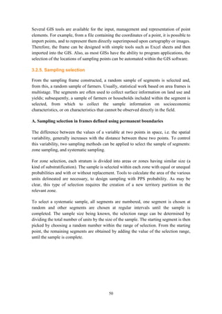 50
Several GIS tools are available for the input, management and representation of point
elements. For example, from a file containing the coordinates of a point, it is possible to
import points, and to represent them directly superimposed upon cartography or images.
Therefore, the frame can be designed with simple tools such as Excel sheets and then
imported into the GIS. Also, as most GISs have the ability to program applications, the
selection of the locations of sampling points can be automated within the GIS software.
3.2.5. Sampling selection
From the sampling frame constructed, a random sample of segments is selected and,
from this, a random sample of farmers. Usually, statistical work based on area frames is
multistage. The segments are often used to collect surface information on land use and
yields; subsequently, a sample of farmers or households included within the segment is
selected, from which to collect the sample information on socioeconomic
characteristics, or on characteristics that cannot be observed directly in the field.
A. Sampling selection in frames defined using permanent boundaries
The difference between the values of a variable at two points in space, i.e. the spatial
variability, generally increases with the distance between these two points. To control
this variability, two sampling methods can be applied to select the sample of segments:
zone sampling, and systematic sampling.
For zone selection, each stratum is divided into areas or zones having similar size (a
kind of substratification). The sample is selected within each zone with equal or unequal
probabilities and with or without replacement. Tools to calculate the area of the various
units delineated are necessary, to design sampling with PPS probability. As may be
clear, this type of selection requires the creation of a new territory partition in the
relevant zone.
To select a systematic sample, all segments are numbered, one segment is chosen at
random and other segments are chosen at regular intervals until the sample is
completed. The sample size being known, the selection range can be determined by
dividing the total number of units by the size of the sample. The starting segment is then
picked by choosing a random number within the range of selection. From the starting
point, the remaining segments are obtained by adding the value of the selection range,
until the sample is complete.
 
