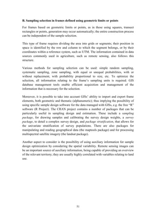 51
B. Sampling selection in frames defined using geometric limits or points
For frames based on geometric limits or points, as in those using squares, transect
rectangles or points, generation may occur automatically; the entire construction process
can be independent of the sample selection.
This type of frame requires dividing the area into grids or segments; their position in
space is identified by the row and column to which the segment belongs, or by their
coordinates within a reference system, such as UTM. The information contained in data
sources commonly used in agriculture, such as remote sensing, also follows this
structure.
Various methods for sampling selection can be used: simple random sampling,
systematic sampling, zone sampling, with equal or unequal probabilities, with or
without replacement, with probability proportional to size, etc. To optimize the
selection, all information relating to the frame’s sampling units is required. GIS
database management tools enable efficient acquisition and management of the
information that is necessary for the selection.
Moreover, it is possible to take into account GISs’ ability to import and export frame
elements, both geometric and thematic (alphanumeric); thus implying the possibility of
using specific sample design software for the data managed with GISs, e.g. the free “R”
software (R Project). The CRAN project contains a number of packages that can be
particularly useful in sampling design and estimation. These include a sampling
package, for drawing samples and calibrating the survey design weights, a survey
package, to detail a complex survey design, and package stratification, that allows for
the univariate stratification of survey populations. There are also packages for
manipulating and reading geographical data (the maptools package) and for processing
multispectral satellite imagery (the landsat package).
Another aspect to consider is the possibility of using auxiliary information for sample
design optimization by considering the spatial variability. Remote sensing images can
be an important source of auxiliary information, being capable of providing an overview
of the relevant territory; they are usually highly correlated with variables relating to land
use.
 