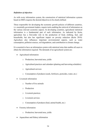 54
Definition of objectives
As with every information system, the construction of statistical information systems
based on MSFs requires the desired objectives to be clearly defined.
Those responsible for developing the economic growth policies of different countries,
i.e. essentially government leaders, require tools enabling the retrieval of information on
the various relevant economic aspects. In developing countries, agricultural statistical
information is a fundamental part of such information. As indicated by Keita,
agriculture has a first-order role in the production of food, clothing, fuel, and
households, but also has significant impact on poverty reduction (Keita 2010).
Agriculture also influences important environmental aspects, such as water
consumption, pollution sources, soil degradation, and contribution to climate change.
It is essential to have an information system with statistical aims that enables all users to
obtain the information required. The demands of an agricultural system are:
 Agricultural information
o Production, harvested area, yields
o Agricultural practices and calendars (planting and harvesting schedules)
o Agricultural services
o Consumption of products (seeds, fertilizers, pesticides, water, etc.)
 Livestock information
o Number of live animals
o Production
o Livestock practices
o Livestock services
o Consumption of products (feed, animal health, etc.)
 Forestry information
o Production, harvested area, yields
 Aquaculture and fishery information
 