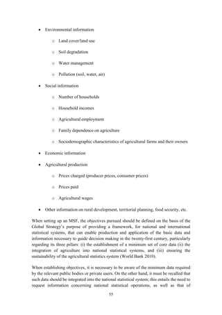 55
 Environmental information
o Land cover/land use
o Soil degradation
o Water management
o Pollution (soil, water, air)
 Social information
o Number of households
o Household incomes
o Agricultural employment
o Family dependence on agriculture
o Sociodemographic characteristics of agricultural farms and their owners
 Economic information
 Agricultural production
o Prices charged (producer prices, consumer prices)
o Prices paid
o Agricultural wages
 Other information on rural development, territorial planning, food security, etc.
When setting up an MSF, the objectives pursued should be defined on the basis of the
Global Strategy’s purpose of providing a framework, for national and international
statistical systems, that can enable production and application of the basic data and
information necessary to guide decision making in the twenty-first century, particularly
regarding its three pillars: (i) the establishment of a minimum set of core data (ii) the
integration of agriculture into national statistical systems, and (iii) ensuring the
sustainability of the agricultural statistics system (World Bank 2010).
When establishing objectives, it is necessary to be aware of the minimum data required
by the relevant public bodies or private users. On the other hand, it must be recalled that
such data should be integrated into the national statistical system; this entails the need to
request information concerning national statistical operations, as well as that of
 