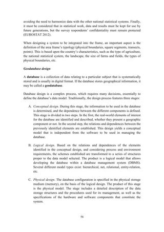 56
avoiding the need to harmonize data with the other national statistical systems. Finally,
it must be considered that in statistical work, data and results must be kept for use by
future generations, but the survey respondents’ confidentiality must remain protected
(EUROSTAT 2012).
When designing a system to be integrated into the frame, an important aspect is the
definition of the area frame’s typology (physical boundaries, square segments, transects,
points). This is based upon the country’s characteristics, such as the type of agriculture,
the national statistical system, the landscape, the size of farms and fields, the types of
physical boundaries, etc.
Geodatabase design
A database is a collection of data relating to a particular subject that is systematically
stored and is usually in digital format. If the database stores geographical information, it
may be called a geodatabase.
Database design is a complex process, which requires many decisions, essentially to
define the database’s data model. Traditionally, the design process features three stages:
A. Conceptual design. During this stage, the information to be used in the database
is determined, and the dependence between the different components is defined.
This stage is divided in two steps. In the first, the real-world elements of interest
for the database are identified and described, whether they present a geographic
component or not. In the second step, the relations and dependences between the
previously identified elements are established. This design yields a conceptual
model that is independent from the software to be used in managing the
database.
B. Logical design. Based on the relations and dependences of the elements
identified in the conceptual design, and considering process and environment
requirements, the schemes established are transformed to a series of structures
proper to the data model selected. The product is a logical model that allows
developing the database within a database management system (DBMS).
Several different model types exist: hierarchical, net, relational, entity-relation,
etc.
C. Physical design. The database configuration is specified in the physical storage
medium (memory), on the basis of the logical design. The product of this stage
is the physical model. The stage includes a detailed description of the data
storage structures and the procedures used for its management, as well as the
specifications of the hardware and software components that constitute the
system.
 