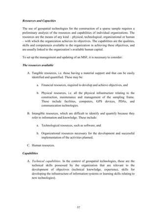 57
Resources and Capacities
The use of geospatial technologies for the construction of a sparse sample requires a
preliminary analysis of the resources and capabilities of individual organizations. The
resources are the means of any kind – physical, technological, organizational or human
– with which the organization achieves its objectives. The capabilities are the qualities,
skills and competences available to the organization in achieving these objectives, and
are usually linked to the organization’s available human capital.
To set up the management and updating of an MSF, it is necessary to consider:
The resources available
A. Tangible resources, i.e. those having a material support and that can be easily
identified and quantified. These may be:
a. Financial resources, required to develop and achieve objectives, and
b. Physical resources, i.e. all the physical infrastructure relating to the
construction, maintenance and management of the sampling frame.
These include facilities, computers, GPS devices, PDAs, and
communication technologies.
B. Intangible resources, which are difficult to identify and quantify because they
refer to information and knowledge. These include:
a. Technological resources, such as software, and
b. Organizational resources necessary for the development and successful
implementation of the activities planned.
C. Human resources.
Capabilities
A. Technical capabilities. In the context of geospatial technologies, these are the
technical skills possessed by the organization that are relevant to the
development of objectives (technical knowledge, experience, skills for
developing the infrastructure of information systems or learning skills relating to
new technologies).
 