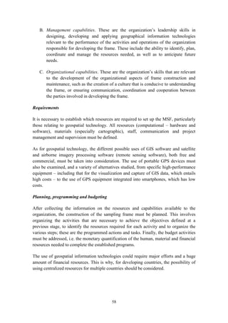 58
B. Management capabilities. These are the organization’s leadership skills in
designing, developing and applying geographical information technologies
relevant to the performance of the activities and operations of the organization
responsible for developing the frame. These include the ability to identify, plan,
coordinate and manage the resources needed, as well as to anticipate future
needs.
C. Organizational capabilities. These are the organization’s skills that are relevant
to the development of the organizational aspects of frame construction and
maintenance, such as the creation of a culture that is conducive to understanding
the frame, or ensuring communication, coordination and cooperation between
the parties involved in developing the frame.
Requirements
It is necessary to establish which resources are required to set up the MSF, particularly
those relating to geospatial technology. All resources (computational – hardware and
software), materials (especially cartographic), staff, communication and project
management and supervision must be defined.
As for geospatial technology, the different possible uses of GIS software and satellite
and airborne imagery processing software (remote sensing software), both free and
commercial, must be taken into consideration. The use of portable GPS devices must
also be examined, and a variety of alternatives studied, from specific high-performance
equipment – including that for the visualization and capture of GIS data, which entails
high costs – to the use of GPS equipment integrated into smartphones, which has low
costs.
Planning, programming and budgeting
After collecting the information on the resources and capabilities available to the
organization, the construction of the sampling frame must be planned. This involves
organizing the activities that are necessary to achieve the objectives defined at a
previous stage, to identify the resources required for each activity and to organize the
various steps; these are the programmed actions and tasks. Finally, the budget activities
must be addressed, i.e. the monetary quantification of the human, material and financial
resources needed to complete the established programs.
The use of geospatial information technologies could require major efforts and a huge
amount of financial resources. This is why, for developing countries, the possibility of
using centralized resources for multiple countries should be considered.
 