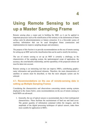 59
4
Using Remote Sensing to set
up a Master Sampling Frame
Remote sensing plays a major part in building the MSF, as it can be applied in
important processes such as the stratification of the territory or the delimitation of frame
surface units by photointerpretation or feature extraction. It is a first-order source of
auxiliary information that can be used throughout frame construction and
implementation (to improve sampling designs and estimates).
The purpose of this Section is to provide recommendations on the use of remote sensing
for setting up an MSF and on the classification that can be used to stratify the territory.
The use of remote sensing to set up an MSF is certainly a challenge, as the
characteristics of the sampling system, the spatiotemporal scope of application, the
accuracy, the costs/benefits relationship, and the operability of the proposed solution all
must be taken into account.
Remote sensing is an interesting tool that can improve MSFs, contributing graphic-
raster information and georeferenced elements. Therefore, the main characteristics of
satellites or sensors must be described, so that the most adequate system can be
selected.
4.1. Recommendations on the use of remote-sensing data in
setting up Multiple Sampling Frames
Considering the characteristics and observations concerning remote sensing systems
displayed in the Annex below, some recommendations on the use of remote sensing to
build MSFs are advanced:
1. Generally, the use of optical sensors is recommended, due to their multispectral
characteristics. These facilitate the ascertainment of land use and land cover.
The greater quantity of information contained within the imagery, and the
amplitude of the digital processing techniques of optical sensors, make them
more suitable for application in MSFs.
 