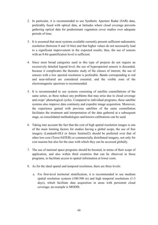 60
2. In particular, it is recommended to use Synthetic Aperture Radar (SAR) data,
preferably fused with optical data, at latitudes where cloud coverage prevents
gathering optical data for predominant vegetation cover studies over adequate
periods of time.
3. It is assumed that most systems available currently present sufficient radiometric
resolution (between 8 and 16 bits) and that higher values do not necessarily lead
to a significant improvement in the expected results; thus, the use of sensors
with an 8-bit quantification level is sufficient.
4. Since most broad categories used in this type of projects do not require an
excessively detailed legend level, the use of hyperspectral sensors is discarded,
because it complicates the thematic study of the classes of interest; the use of
sensors with a low spectral resolution is preferable. Bands corresponding to red
and near-infrared are considered essential, and the visible zone of the
electromagnetic spectrum is recommended.
5. It is recommended to use systems consisting of satellite constellations of the
same series, as these reduce any problems that may arise due to cloud coverage
and crops’ phenological cycles. Compared to individual programs, these satellite
systems also improve data continuity and expedite image acquisition. Moreover,
the experience gained with previous satellites of the same constellation
facilitates the treatment and interpretation of the data gathered at a subsequent
stage, as consolidated methodologies and known calibrations can be used.
6. Taking into account the fact that the cost of high spatial resolution images is one
of the main limiting factors for studies having a global scope, the use of free
imagery (Landsat8-OLI or future Sentinel2) should be preferred over that of
other low-cost (Terra/ASTER) or commercially distributed imagery, not only for
cost reasons but also for the ease with which they can be accessed globally.
7. The use of national space programs should be boosted, in terms of their scope of
application, and also within third countries that can be observed in those
programs, to facilitate access to spatial information at lower costs.
8. As for the ideal spatial and temporal resolution, there are three levels:
a. For first-level territorial stratification, it is recommended to use medium
spatial resolution systems (100-500 m) and high temporal resolutions (1-3
days), which facilitate data acquisition in areas with persistent cloud
coverage; an example is MODIS.
 