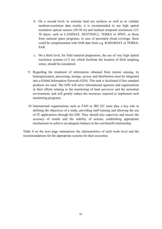 61
b. On a second level, to estimate land use surfaces as well as to validate
medium-resolution data results, it is recommended to use high spatial
resolution optical sensors (20-30 m) and medium temporal resolutions (15-
30 days), such as LANDSAT, SENTINEL2, TERRA or SPOT, or those
from national space programs; in case of persistent cloud coverage, these
could be complemented with SAR data from e.g. RADARSAT or TERRA-
SAR.
c. On a third level, for field material preparation, the use of very high spatial
resolution systems (1-5 m), which facilitate the location of field sampling
zones, should be considered.
9. Regarding the treatment of information obtained from remote sensing, its
homogenization, processing, storage, access, and distribution must be integrated
into a Global Information Network (GIN). This task is facilitated if free standard
products are used. The GIN will serve international agencies and organizations
in their efforts relating to the monitoring of land use/cover and the terrestrial
environment, and will greatly reduce the resources required to implement such
monitoring programs.
10. International organizations such as FAO or JRC-EU must play a key role in
defining the objectives of a study, providing staff training and allowing the use
of IT applications through the GIS. They should also supervise and ensure the
accuracy of results and the stability of actions, establishing appropriate
mechanisms to achieve an adequate balance in the cost/benefit relationship.
Table 4 on the next page summarizes the characteristics of each work level and the
recommendations for the appropriate systems for their execution.
 
