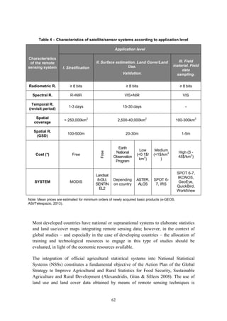 62
Table 4 – Characteristics of satellite/sensor systems according to application level
Characteristics
of the remote
sensing system
Application level
I. Stratification
II. Surface estimation. Land Cover/Land
Use.
Validation.
III. Field
material. Field
data
sampling.
Radiometric R. ≥ 8 bits ≥ 8 bits ≥ 8 bits
Spectral R. R+NIR VIS+NIR VIS
Temporal R.
(revisit period)
1-3 days 15-30 days -
Spatial
coverage
> 250,000km
2
2,500-40,000km
2
100-300km
2
Spatial R.
(GSD)
100-500m 20-30m 1-5m
Cost (*) Free
Free
Earth
National
Observation
Program
Low
(<0.1$/
km
2
)
Medium
(<1$/km
2
)
High (5 -
45$/km
2
)
SYSTEM MODIS
Landsat
8-OLI,
SENTIN
EL2
Depending
on country
ASTER,
ALOS
SPOT 6-
7, IRS
SPOT 6-7,
IKONOS,
GeoEye,
QuickBird,
WorldView
Note: Mean prices are estimated for minimum orders of newly acquired basic products (e-GEOS.
ASI/Telespazio, 2013).
Most developed countries have national or supranational systems to elaborate statistics
and land use/cover maps integrating remote sensing data; however, in the context of
global studies – and especially in the case of developing countries – the allocation of
training and technological resources to engage in this type of studies should be
evaluated, in light of the economic resources available.
The integration of official agricultural statistical systems into National Statistical
Systems (NSSs) constitutes a fundamental objective of the Action Plan of the Global
Strategy to Improve Agricultural and Rural Statistics for Food Security, Sustainable
Agriculture and Rural Development (Alexandridis, Gitas & Silleos 2008). The use of
land use and land cover data obtained by means of remote sensing techniques is
 