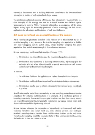63
currently a fundamental tool in building MSFs that contribute to the abovementioned
integration, in studies of both national and global scopes.
The combination of remote sensing, GNSSs, and their integration by means of GISs is a
clear example of the synergy that can be achieved between the different spatial
technologies, to improve NSSs. The results obtained as a consequence of this union
depend mainly upon the knowledge possessed of each technology; for their correct
application, the advantages and limitations of each must be known.
4.2. Land cover/land use as stratification of the sample
When variables of agricultural and other social statistics are to be estimated, the use of
stratified sampling is very common. In stratified sampling, the population is divided
into non-overlapping subsets called strata, which together comprise the entire
population; then, an independent sample is drawn from each stratum.
Several reasons may justify stratified sampling (Cochran 1977):
1. Stratification can be used to increase the precision of population estimates
2. Stratification may contribute to avoiding estimation bias, depending upon the
estimator selected, when it is not possible to sample some strata, or each stratum
contains very different numbers of samples
In addition,
1. Stratification facilitates the application of various data collection techniques
2. Stratification enables different costs in different strata to be taken into account
3. Stratification can be used to obtain estimates for the various levels considered,
e.g. strata
Stratification can be useful in accommodating several sampling protocols or estimation
procedures for different subpopulations. For example, if a substantial portion of
sampling costs derive from travel between plot locations, and data from remote sensors
can be used to determine that, for example, certain plots are located on non-forest land,
then travel costs could be significantly reduced.
Several factors influence the estimation of agricultural, environmental and socio-
economic variables: land cover, land use, soils, climate division and ecological
province. Sampling data to estimate those variables often depends on the land cover.
Therefore, the sampling would be conducted better if data samples are stratified, using
the land cover or land use classes as strata.
 