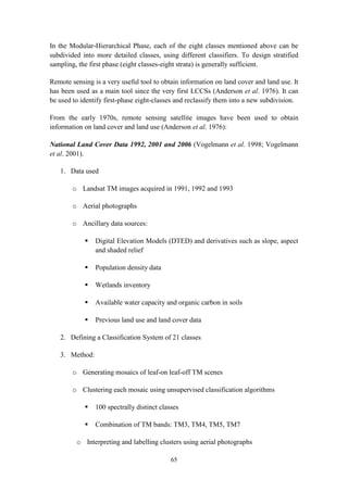 65
In the Modular-Hierarchical Phase, each of the eight classes mentioned above can be
subdivided into more detailed classes, using different classifiers. To design stratified
sampling, the first phase (eight classes-eight strata) is generally sufficient.
Remote sensing is a very useful tool to obtain information on land cover and land use. It
has been used as a main tool since the very first LCCSs (Anderson et al. 1976). It can
be used to identify first-phase eight-classes and reclassify them into a new subdivision.
From the early 1970s, remote sensing satellite images have been used to obtain
information on land cover and land use (Anderson et al. 1976):
National Land Cover Data 1992, 2001 and 2006 (Vogelmann et al. 1998; Vogelmann
et al. 2001).
1. Data used
o Landsat TM images acquired in 1991, 1992 and 1993
o Aerial photographs
o Ancillary data sources:
 Digital Elevation Models (DTED) and derivatives such as slope, aspect
and shaded relief
 Population density data
 Wetlands inventory
 Available water capacity and organic carbon in soils
 Previous land use and land cover data
2. Defining a Classification System of 21 classes
3. Method:
o Generating mosaics of leaf-on leaf-off TM scenes
o Clustering each mosaic using unsupervised classification algorithms
 100 spectrally distinct classes
 Combination of TM bands: TM3, TM4, TM5, TM7
o Interpreting and labelling clusters using aerial photographs
 