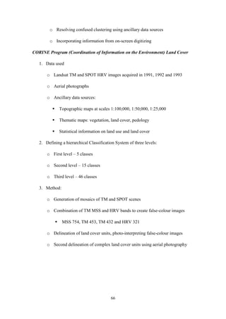 66
o Resolving confused clustering using ancillary data sources
o Incorporating information from on-screen digitizing
CORINE Program (Coordination of Information on the Environment) Land Cover
1. Data used
o Landsat TM and SPOT HRV images acquired in 1991, 1992 and 1993
o Aerial photographs
o Ancillary data sources:
 Topographic maps at scales 1:100,000, 1:50,000, 1:25,000
 Thematic maps: vegetation, land cover, pedology
 Statistical information on land use and land cover
2. Defining a hierarchical Classification System of three levels:
o First level – 5 classes
o Second level – 15 classes
o Third level – 46 classes
3. Method:
o Generation of mosaics of TM and SPOT scenes
o Combination of TM MSS and HRV bands to create false-colour images
 MSS 754, TM 453, TM 432 and HRV 321
o Delineation of land cover units, photo-interpreting false-colour images
o Second delineation of complex land cover units using aerial photography
 