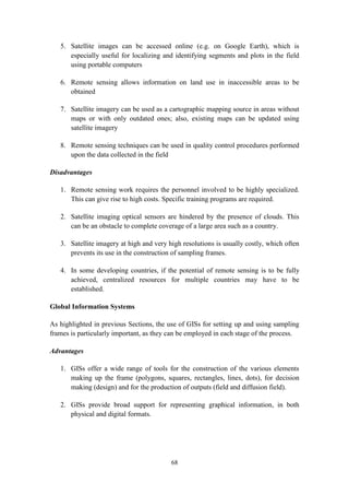68
5. Satellite images can be accessed online (e.g. on Google Earth), which is
especially useful for localizing and identifying segments and plots in the field
using portable computers
6. Remote sensing allows information on land use in inaccessible areas to be
obtained
7. Satellite imagery can be used as a cartographic mapping source in areas without
maps or with only outdated ones; also, existing maps can be updated using
satellite imagery
8. Remote sensing techniques can be used in quality control procedures performed
upon the data collected in the field
Disadvantages
1. Remote sensing work requires the personnel involved to be highly specialized.
This can give rise to high costs. Specific training programs are required.
2. Satellite imaging optical sensors are hindered by the presence of clouds. This
can be an obstacle to complete coverage of a large area such as a country.
3. Satellite imagery at high and very high resolutions is usually costly, which often
prevents its use in the construction of sampling frames.
4. In some developing countries, if the potential of remote sensing is to be fully
achieved, centralized resources for multiple countries may have to be
established.
Global Information Systems
As highlighted in previous Sections, the use of GISs for setting up and using sampling
frames is particularly important, as they can be employed in each stage of the process.
Advantages
1. GISs offer a wide range of tools for the construction of the various elements
making up the frame (polygons, squares, rectangles, lines, dots), for decision
making (design) and for the production of outputs (field and diffusion field).
2. GISs provide broad support for representing graphical information, in both
physical and digital formats.
 