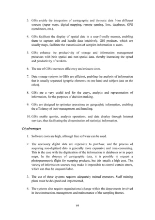 69
3. GISs enable the integration of cartographic and thematic data from different
sources (paper maps, digital mapping, remote sensing, lists, databases, GPS
coordinates, etc.).
4. GISs facilitate the display of spatial data in a user-friendly manner, enabling
them to capture, edit and handle data intuitively. GIS products, which are
usually maps, facilitate the transmission of complex information to users.
5. GISs enhance the productivity of storage and information management
processes with both spatial and non-spatial data, thereby increasing the speed
and productivity of workers.
6. The use of GISs increases efficiency and reduces costs.
7. Data storage systems in GISs are efficient, enabling the analysis of information
that is usually separated (graphic elements on one hand and subject data on the
other).
8. GISs are a very useful tool for the query, analysis and representation of
information, for the purposes of decision making.
9. GISs are designed to optimize operations on geographic information, enabling
the efficiency of their management and handling.
10. GISs enable queries, analysis operations, and data display through Internet
services, thus facilitating the dissemination of statistical information.
Disadvantages
1. Software costs are high, although free software can be used.
2. The necessary digital data are expensive to purchase, and the process of
acquiring non-digitized data is generally more expensive and time-consuming.
This is the case with the digitization of the information in databases or in paper
maps. In the absence of cartographic data, it is possible to request a
photogrammetric flight for mapping products, but this entails a high cost. The
variety of information sources may make it impossible to control certain errors,
which can thus be unquantifiable.
3. The use of these systems requires adequately trained operators. Staff training
plans must be designed and implemented.
4. The systems also require organizational change within the departments involved
in the construction, management and maintenance of the sampling frames.
 