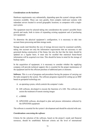 73
Considerations on the hardware
Hardware requirements vary substantially, depending upon the system’s design and the
resources available. These can vary greatly, from complex multi-user systems with
redundant servers located in several geographic locations, to computers with a single-
user system.
The equipment must be selected taking into consideration the system’s possible future
growth and needs, both in terms of expanding existing equipment and of purchasing
new equipment.
To determine the physical equipment’s configuration, it is necessary to take into
account future processing and data storage needs.
Storage needs (and therefore the size of storage devices) must be examined carefully,
taking into account not only the information requirements that are necessary to and
generated during construction of the frame, but also the fact that the latter should be
updated on a regular basis. It must also be recalled that statistical frame-based
information will be acquired over time. This should be borne in mind for the storage of
backup copies.
In the acquisition of equipment, it is necessary to consider whether the supplying
company will provide technical support; this is essential for the proper maintenance of
the equipment and for the efficient purchase of additional parts or elements.
Software. This is a set of programs and procedures having the purpose of carrying out
the tasks assigned to the system. The software programs required for setting up an MSF
based on geospatial technology are:
A. an operating system, which controls the computer’s tasks
B. GIS software, developed to execute the functions of a GIS. This software also
assists the treatment of remote sensing images
C. a DBMS
D. GPS/GNSS software, developed to plan and process information collected by
the GPS/GNSS equipment
The software is essential for the system’s development and should be selected with care.
Considerations concerning the software
Criteria for the selection of the software, based on the project’s needs and financial
resources, should be established. Relevant criteria are the level of international
 