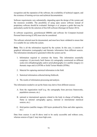 74
recognition and the reputation of the software, the availability of technical support, and
the existence of training services and technical documentation.
Software requirements vary substantially, depending upon the design of the system and
the resources available. The possibility of using open source software instead of
proprietary software should be evaluated. Steiniger et al. propose a guide that may be
particularly useful for the selection of free GIS software (Steiniger & Hunter 2013).
In software acquisition, georeferenced DBMSs and software for Computer-Assisted
Personal Interviewing (CAPI) must also be considered.
The software selected must be documented, and must have been validated to ensure that
it is suitable for use within the system.
Data. This is all the information required by the system. In this case, it consists of
graphical information (cartography) and thematic information from different sources.
The information introduced or generated within the system can be:
1. Information required to construct the frame. This information essentially
comprises: (i) previously built frames (ii) cartography constructed on different
scales (iii) orthophotography and/or aerial photography (iv) satellite imagery (v)
thematic maps and (vi) DTMs or Solid Terrain Models (STMs).
2. Material for capturing statistical information in the field.
3. Statistical information collected during fieldwork.
4. The results of information processing and analysis.
The information needed to set up the frame may derive from different sources:
A. from the organization itself (e.g. the cartography from previous frameworks,
population censuses, etc.)
B. national or international agencies related to the body in charge of building the
frame (a national cartography agency, national or international statistical
sources, etc.)
C. third parties (satellite images, GIS layers produced by firms and other agencies,
etc.)
Data from sources A and B above tend to be easily accessible and without costs,
whereas sources of type C may incur high costs.
 