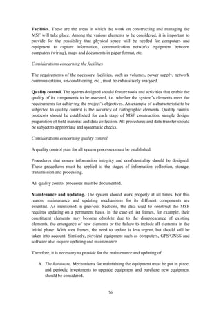 76
Facilities. These are the areas in which the work on constructing and managing the
MSF will take place. Among the various elements to be considered, it is important to
provide for the possibility that physical space will be needed for computers and
equipment to capture information, communication networks equipment between
computers (wiring), maps and documents in paper format, etc.
Considerations concerning the facilities
The requirements of the necessary facilities, such as volumes, power supply, network
communications, air-conditioning, etc., must be exhaustively analysed.
Quality control. The system designed should feature tools and activities that enable the
quality of its components to be assessed, i.e. whether the system’s elements meet the
requirements for achieving the project’s objectives. An example of a characteristic to be
subjected to quality control is the accuracy of cartographic elements. Quality control
protocols should be established for each stage of MSF construction, sample design,
preparation of field material and data collection. All procedures and data transfer should
be subject to appropriate and systematic checks.
Considerations concerning quality control
A quality control plan for all system processes must be established.
Procedures that ensure information integrity and confidentiality should be designed.
These procedures must be applied to the stages of information collection, storage,
transmission and processing.
All quality control processes must be documented.
Maintenance and updating. The system should work properly at all times. For this
reason, maintenance and updating mechanisms for its different components are
essential. As mentioned in previous Sections, the data used to construct the MSF
requires updating on a permanent basis. In the case of list frames, for example, their
constituent elements may become obsolete due to the disappearance of existing
elements, the emergence of new elements or the failure to include all elements in the
initial phase. With area frames, the need to update is less urgent, but should still be
taken into account. Similarly, physical equipment such as computers, GPS/GNSS and
software also require updating and maintenance.
Therefore, it is necessary to provide for the maintenance and updating of:
A. The hardware. Mechanisms for maintaining the equipment must be put in place,
and periodic investments to upgrade equipment and purchase new equipment
should be considered.
 