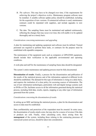 77
B. The software. This may have to be changed over time, if the requirements for
achieving the project’s objectives evolve. Maintenance program software must
be installed. A suitable software update policy should be established, including
for the acquisition of new versions. If commercial software is used, maintenance
contracts could be stipulated with suppliers, and include upgrades to new
versions.
C. The data. The sampling frame must be maintained and updated continuously,
reflecting the changes that may occur over time; this will enable it to be updated
thoroughly and on a timely basis.
Considerations concerning maintenance and upgrading
A plan for maintaining and updating equipment and software must be defined. Trained
personnel are required to perform these tasks, or contracts for the purpose must be
established with reputable companies.
The maintenance of the equipment used, such as computers or GPS/GNSS equipment,
should include their verification in the applicable environmental and operating
conditions.
A work plan and staff for the maintenance of sampling frame data should be designated.
The system’s entire maintenance and updating process must be fully documented.
Dissemination of results. Finally, a process for the dissemination and publication of
the results of the statistical process and of the information captured at different levels
should be established. The demand for this type of information is rising on a daily basis,
and requires the institution of a clear policy for accessing sources of information. The
use of new information technologies, particularly web and digital storage systems such
as DVDs or CDs, facilitates access to all the information generated during the statistical
process, including field data, results, reports, mapping or any other type of information
generated from the system.
Considerations concerning the dissemination of results
In setting up an MSF and during the statistical process, a plan for the dissemination and
access to data must be established.
Data confidentiality and protection of the respondent must be ensured. In some cases,
the dissemination of results entails costs, but may also be a source of revenue if the data
or products are sold. Finally, when calculating costs, those arising from the
management of the system, including those relating to the contracting processes of
outsourced system services, should be taken into consideration.
 