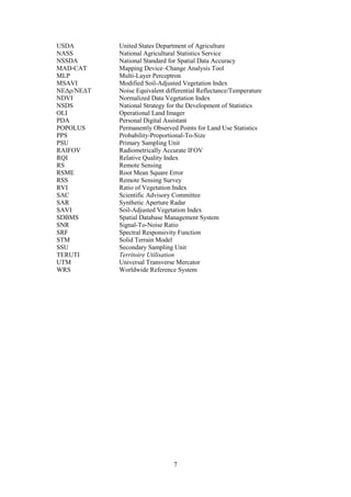 7
USDA United States Department of Agriculture
NASS National Agricultural Statistics Service
NSSDA National Standard for Spatial Data Accuracy
MAD-CAT Mapping Device–Change Analysis Tool
MLP Multi-Layer Perceptron
MSAVI Modified Soil-Adjusted Vegetation Index
NEΔρ/NEΔT Noise Equivalent differential Reflectance/Temperature
NDVI Normalized Data Vegetation Index
NSDS National Strategy for the Development of Statistics
OLI Operational Land Imager
PDA Personal Digital Assistant
POPOLUS Permanently Observed Points for Land Use Statistics
PPS Probability-Proportional-To-Size
PSU Primary Sampling Unit
RAIFOV Radiometrically Accurate IFOV
RQI Relative Quality Index
RS Remote Sensing
RSME Root Mean Square Error
RSS Remote Sensing Survey
RVI Ratio of Vegetation Index
SAC Scientific Advisory Committee
SAR Synthetic Aperture Radar
SAVI Soil-Adjusted Vegetation Index
SDBMS Spatial Database Management System
SNR Signal-To-Noise Ratio
SRF Spectral Responsivity Function
STM Solid Terrain Model
SSU Secondary Sampling Unit
TERUTI Territoire Utilisation
UTM Universal Transverse Mercator
WRS Worldwide Reference System
 