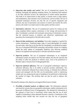 80
 Improving data quality and control. The use of computerized systems for
building, managing and updating sampling frames, for preparing field material
or for data collection involves the replacement of certain manual operations.
This leads to an improvement in data quality, as human errors in data capture
and manipulation, and systematic errors in particular, can be avoided. The use of
geospatial techniques involves not only the use of specific equipment and
software, but also of procedures and systems to control and monitor the entire
process; this leads to an improvement in data quality and data control.
 Information coherence. The use of computerized systems for setting up and
using sampling frames requires consistency in the storage and processing of
data. Coordinated, consistent and systematic processing of information ensures
that the statistical process is properly and effectively implemented, and
guarantees the sound quality of the data and of results.
 Improved data maintenance and updating. Up-to-date mapping is required for
system maintenance. Traditional paper maps or aerial photographs are usually
not up-to-date, often due to the fact that the cartography was produced on paper.
The use of integrated GPS/GNSS technology and portable systems for mapping
enable the quick update of cartographic databases, thus allowing sampling
frames to be updated and maintained in a flexible and efficient manner.
 Improved products. The use of geospatial technologies in an integrated
information system can improve not only data capture, but also the outcome and
the ability to offer new products to statistics users, such as the production of
thematic maps or the provision of disaggregated data.
 Improved statistical efficiency. The use of geospatial technologies improves
statistical efficiency, due to its ability to provide auxiliary information. The
auxiliary information obtained from remote sensing, or obtained from different
sources and managed with the GIS, can be particularly useful in optimizing
sample unit size, proposing the type of sampling to be performed or determining
the number of stages. The auxiliary data can also be used to improve the
estimates.
The benefits relating to the objectives envisaged (effectiveness) include:
 Possibility of detailed analysis on different scales. The information captured
and stored on systems that use geospatial technologies enables information to be
processed at different levels of disaggregation. The demand for information at
the regional or local level is increasing, which means that the use of tools
capable of responding to these demands becomes a priority. Construction of the
sampling frame should take into account not only the use of geospatial
 