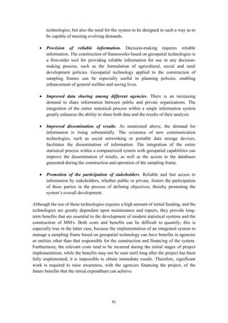 81
technologies, but also the need for the system to be designed in such a way as to
be capable of meeting evolving demands.
 Provision of reliable information. Decision-making requires reliable
information. The construction of frameworks based on geospatial technologies is
a first-order tool for providing reliable information for use in any decision-
making process, such as the formulation of agricultural, social and rural
development policies. Geospatial technology applied to the construction of
sampling frames can be especially useful in planning policies, enabling
enhancement of general welfare and saving lives.
 Improved data sharing among different agencies. There is an increasing
demand to share information between public and private organizations. The
integration of the entire statistical process within a single information system
greatly enhances the ability to share both data and the results of their analysis.
 Improved dissemination of results. As mentioned above, the demand for
information is rising substantially. The existence of new communication
technologies, such as social networking or portable data storage devices,
facilitates the dissemination of information. The integration of the entire
statistical process within a computerized system with geospatial capabilities can
improve the dissemination of results, as well as the access to the databases
generated during the construction and operation of the sampling frame.
 Promotion of the participation of stakeholders. Reliable and fast access to
information by stakeholders, whether public or private, fosters the participation
of these parties in the process of defining objectives, thereby promoting the
system’s overall development.
Although the use of these technologies requires a high amount of initial funding, and the
technologies are greatly dependent upon maintenance and repairs, they provide long-
term benefits that are essential to the development of modern statistical systems and the
construction of MSFs. Both costs and benefits can be difficult to quantify; this is
especially true in the latter case, because the implementation of an integrated system to
manage a sampling frame based on geospatial technology can have benefits in agencies
or entities other than that responsible for the construction and financing of the system.
Furthermore, the relevant costs tend to be incurred during the initial stages of project
implementation, while the benefits may not be seen until long after the project has been
fully implemented; it is impossible to obtain immediate results. Therefore, significant
work is required to raise awareness, with the agencies financing the project, of the
future benefits that the initial expenditure can achieve.
 